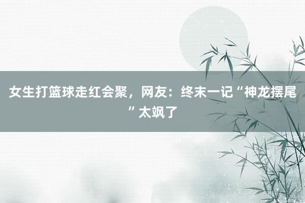 女生打篮球走红会聚，网友：终末一记“神龙摆尾”太飒了